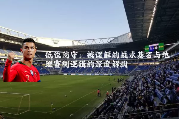 低位防守:被误解的战术基石与地理赛制逻辑的深度解构