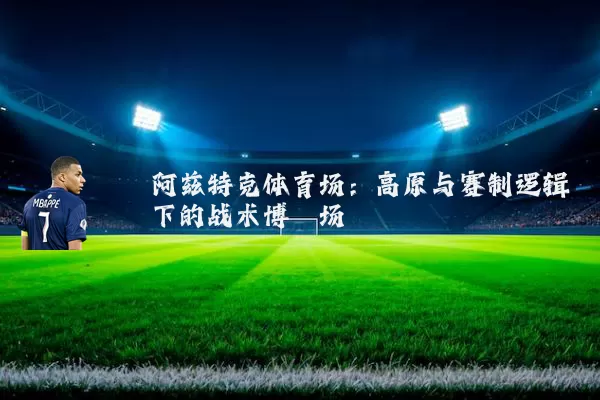 阿兹特克体育场:高原与赛制逻辑下的战术博弈场