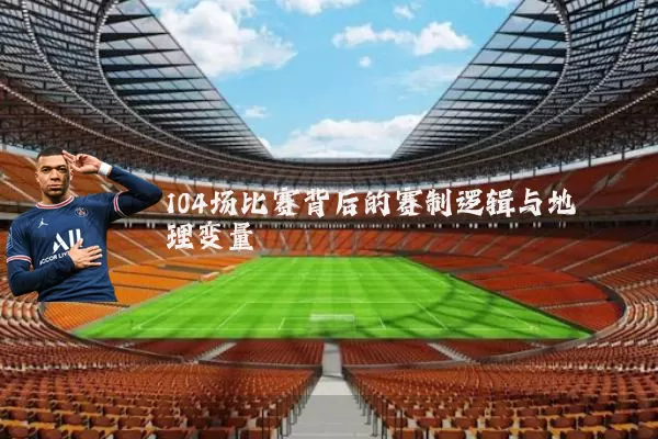 104场比赛背后的赛制逻辑与地理变量