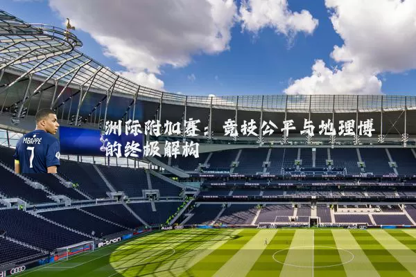 洲际附加赛:竞技公平与地理博弈的终极解构