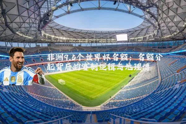 非洲9.5个世界杯名额:名额分配背后的赛制逻辑与地理博弈